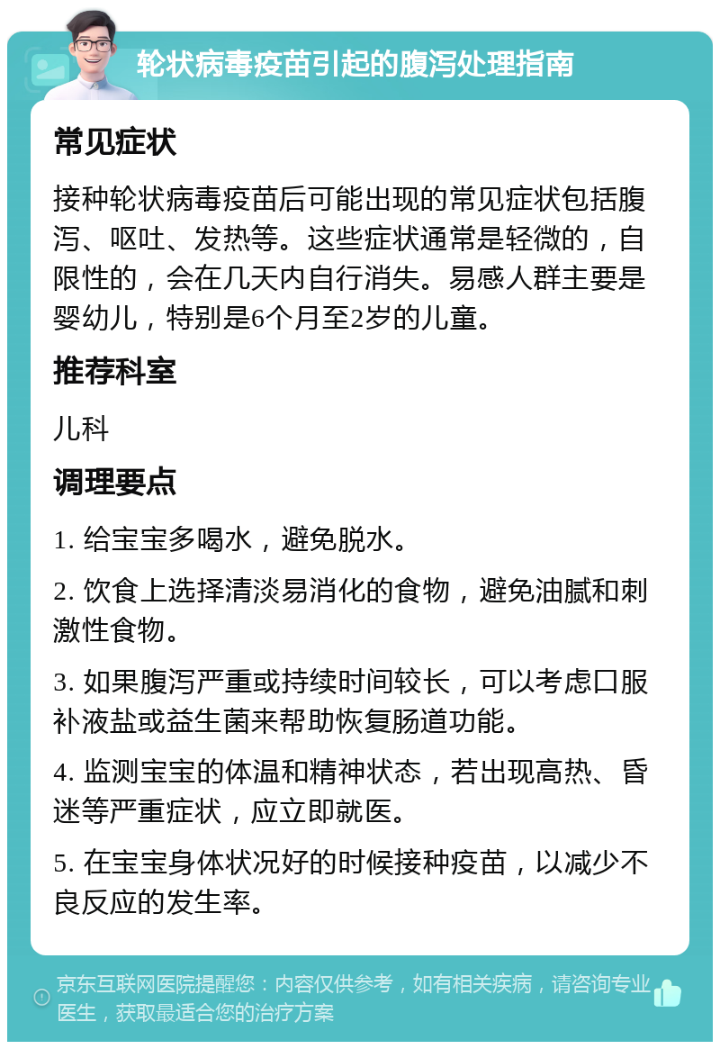 轮状病毒疫苗引起的腹泻处理指南 常见症状 接种轮状病毒疫苗后可能出现的常见症状包括腹泻、呕吐、发热等。这些症状通常是轻微的，自限性的，会在几天内自行消失。易感人群主要是婴幼儿，特别是6个月至2岁的儿童。 推荐科室 儿科 调理要点 1. 给宝宝多喝水，避免脱水。 2. 饮食上选择清淡易消化的食物，避免油腻和刺激性食物。 3. 如果腹泻严重或持续时间较长，可以考虑口服补液盐或益生菌来帮助恢复肠道功能。 4. 监测宝宝的体温和精神状态，若出现高热、昏迷等严重症状，应立即就医。 5. 在宝宝身体状况好的时候接种疫苗，以减少不良反应的发生率。