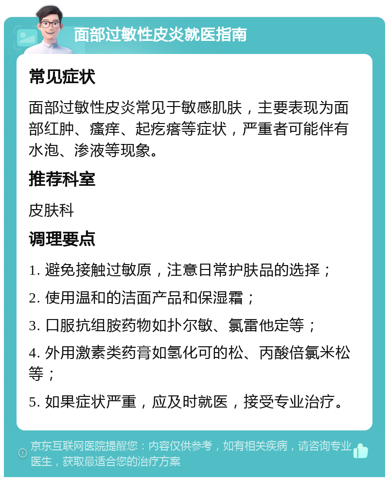 面部过敏性皮炎就医指南 常见症状 面部过敏性皮炎常见于敏感肌肤，主要表现为面部红肿、瘙痒、起疙瘩等症状，严重者可能伴有水泡、渗液等现象。 推荐科室 皮肤科 调理要点 1. 避免接触过敏原，注意日常护肤品的选择； 2. 使用温和的洁面产品和保湿霜； 3. 口服抗组胺药物如扑尔敏、氯雷他定等； 4. 外用激素类药膏如氢化可的松、丙酸倍氯米松等； 5. 如果症状严重，应及时就医，接受专业治疗。