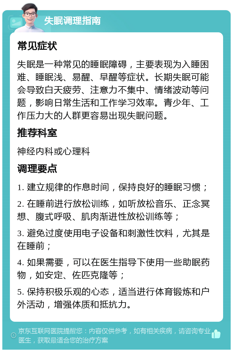 失眠调理指南 常见症状 失眠是一种常见的睡眠障碍，主要表现为入睡困难、睡眠浅、易醒、早醒等症状。长期失眠可能会导致白天疲劳、注意力不集中、情绪波动等问题，影响日常生活和工作学习效率。青少年、工作压力大的人群更容易出现失眠问题。 推荐科室 神经内科或心理科 调理要点 1. 建立规律的作息时间，保持良好的睡眠习惯； 2. 在睡前进行放松训练，如听放松音乐、正念冥想、腹式呼吸、肌肉渐进性放松训练等； 3. 避免过度使用电子设备和刺激性饮料，尤其是在睡前； 4. 如果需要，可以在医生指导下使用一些助眠药物，如安定、佐匹克隆等； 5. 保持积极乐观的心态，适当进行体育锻炼和户外活动，增强体质和抵抗力。