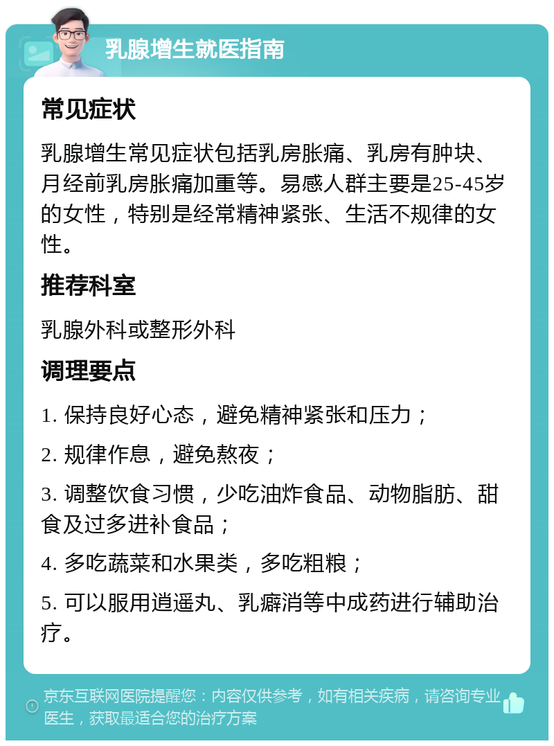 乳腺增生就医指南 常见症状 乳腺增生常见症状包括乳房胀痛、乳房有肿块、月经前乳房胀痛加重等。易感人群主要是25-45岁的女性，特别是经常精神紧张、生活不规律的女性。 推荐科室 乳腺外科或整形外科 调理要点 1. 保持良好心态，避免精神紧张和压力； 2. 规律作息，避免熬夜； 3. 调整饮食习惯，少吃油炸食品、动物脂肪、甜食及过多进补食品； 4. 多吃蔬菜和水果类，多吃粗粮； 5. 可以服用逍遥丸、乳癖消等中成药进行辅助治疗。