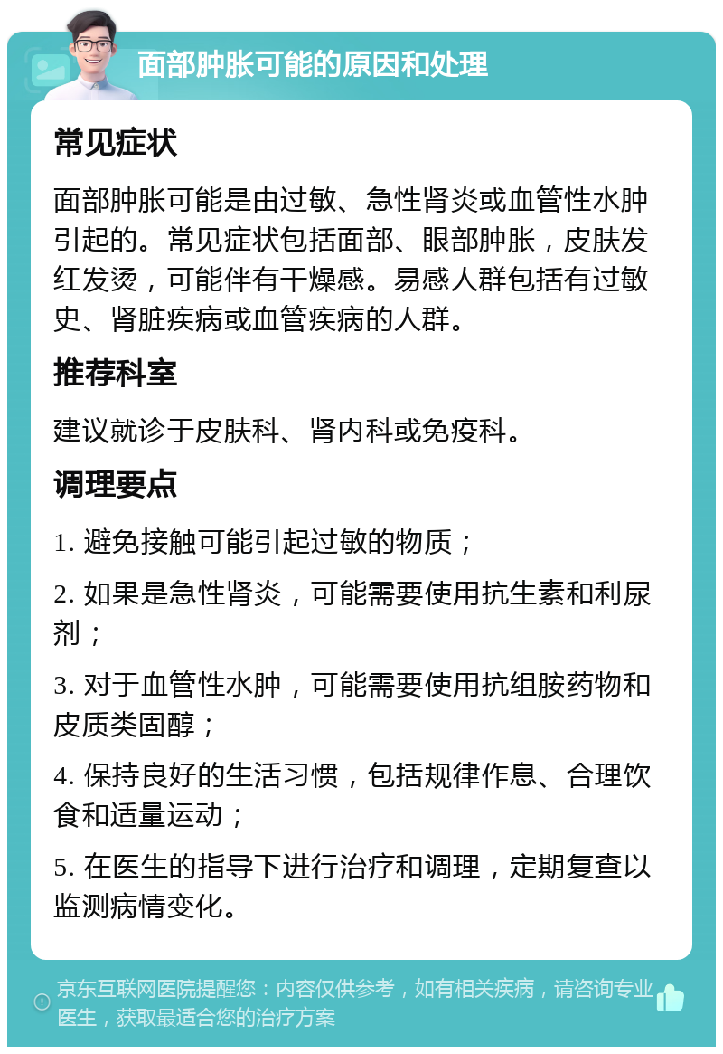 面部肿胀可能的原因和处理 常见症状 面部肿胀可能是由过敏、急性肾炎或血管性水肿引起的。常见症状包括面部、眼部肿胀，皮肤发红发烫，可能伴有干燥感。易感人群包括有过敏史、肾脏疾病或血管疾病的人群。 推荐科室 建议就诊于皮肤科、肾内科或免疫科。 调理要点 1. 避免接触可能引起过敏的物质； 2. 如果是急性肾炎，可能需要使用抗生素和利尿剂； 3. 对于血管性水肿，可能需要使用抗组胺药物和皮质类固醇； 4. 保持良好的生活习惯，包括规律作息、合理饮食和适量运动； 5. 在医生的指导下进行治疗和调理，定期复查以监测病情变化。