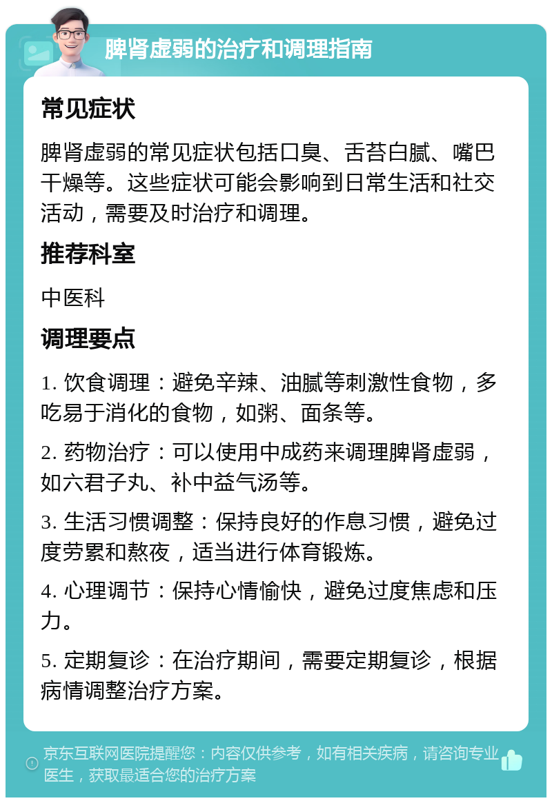 脾肾虚弱的治疗和调理指南 常见症状 脾肾虚弱的常见症状包括口臭、舌苔白腻、嘴巴干燥等。这些症状可能会影响到日常生活和社交活动，需要及时治疗和调理。 推荐科室 中医科 调理要点 1. 饮食调理：避免辛辣、油腻等刺激性食物，多吃易于消化的食物，如粥、面条等。 2. 药物治疗：可以使用中成药来调理脾肾虚弱，如六君子丸、补中益气汤等。 3. 生活习惯调整：保持良好的作息习惯，避免过度劳累和熬夜，适当进行体育锻炼。 4. 心理调节：保持心情愉快，避免过度焦虑和压力。 5. 定期复诊：在治疗期间，需要定期复诊，根据病情调整治疗方案。