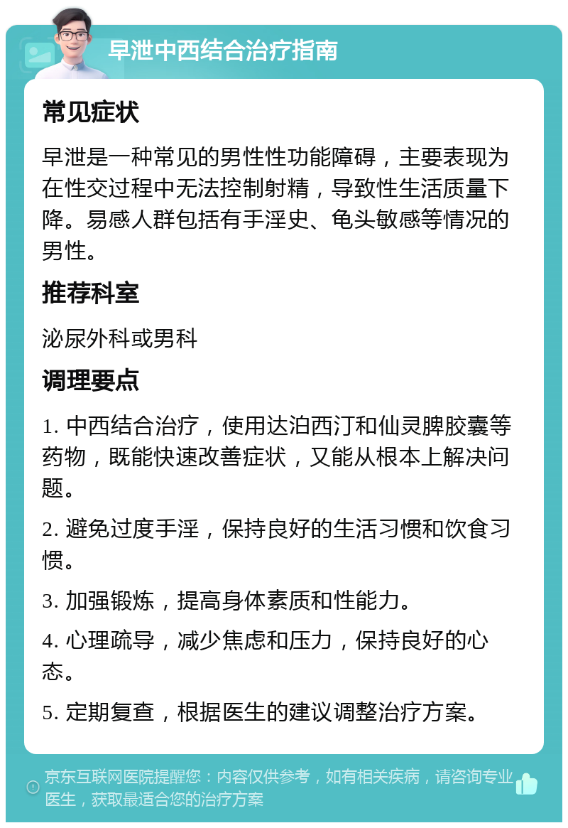 早泄中西结合治疗指南 常见症状 早泄是一种常见的男性性功能障碍，主要表现为在性交过程中无法控制射精，导致性生活质量下降。易感人群包括有手淫史、龟头敏感等情况的男性。 推荐科室 泌尿外科或男科 调理要点 1. 中西结合治疗，使用达泊西汀和仙灵脾胶囊等药物，既能快速改善症状，又能从根本上解决问题。 2. 避免过度手淫，保持良好的生活习惯和饮食习惯。 3. 加强锻炼，提高身体素质和性能力。 4. 心理疏导，减少焦虑和压力，保持良好的心态。 5. 定期复查，根据医生的建议调整治疗方案。