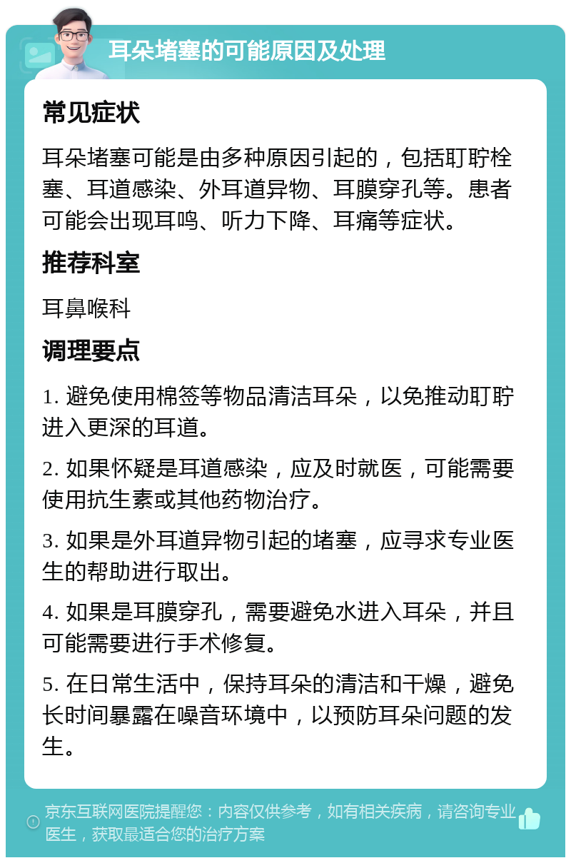 耳朵堵塞的可能原因及处理 常见症状 耳朵堵塞可能是由多种原因引起的，包括耵聍栓塞、耳道感染、外耳道异物、耳膜穿孔等。患者可能会出现耳鸣、听力下降、耳痛等症状。 推荐科室 耳鼻喉科 调理要点 1. 避免使用棉签等物品清洁耳朵，以免推动耵聍进入更深的耳道。 2. 如果怀疑是耳道感染，应及时就医，可能需要使用抗生素或其他药物治疗。 3. 如果是外耳道异物引起的堵塞，应寻求专业医生的帮助进行取出。 4. 如果是耳膜穿孔，需要避免水进入耳朵，并且可能需要进行手术修复。 5. 在日常生活中，保持耳朵的清洁和干燥，避免长时间暴露在噪音环境中，以预防耳朵问题的发生。