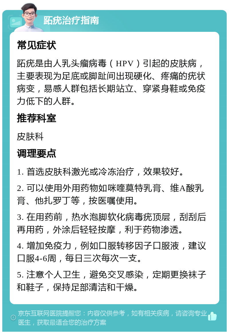 跖疣治疗指南 常见症状 跖疣是由人乳头瘤病毒（HPV）引起的皮肤病，主要表现为足底或脚趾间出现硬化、疼痛的疣状病变，易感人群包括长期站立、穿紧身鞋或免疫力低下的人群。 推荐科室 皮肤科 调理要点 1. 首选皮肤科激光或冷冻治疗，效果较好。 2. 可以使用外用药物如咪喹莫特乳膏、维A酸乳膏、他扎罗丁等，按医嘱使用。 3. 在用药前，热水泡脚软化病毒疣顶层，刮刮后再用药，外涂后轻轻按摩，利于药物渗透。 4. 增加免疫力，例如口服转移因子口服液，建议口服4-6周，每日三次每次一支。 5. 注意个人卫生，避免交叉感染，定期更换袜子和鞋子，保持足部清洁和干燥。