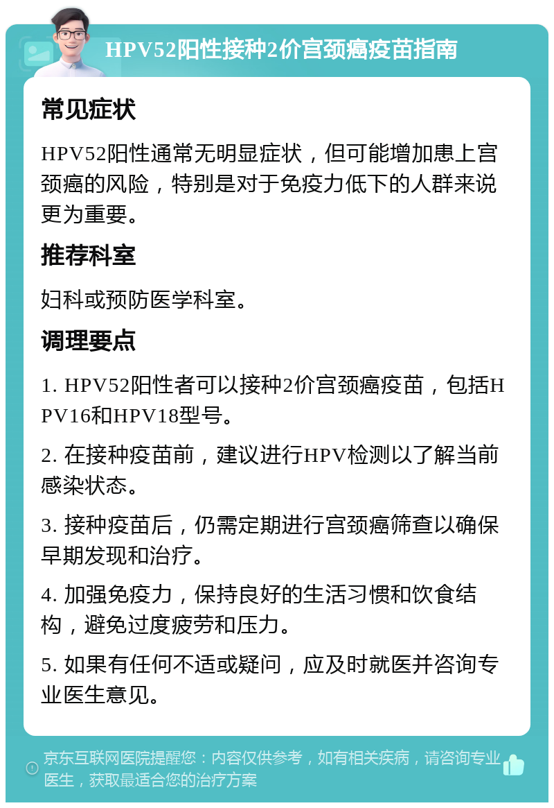 HPV52阳性接种2价宫颈癌疫苗指南 常见症状 HPV52阳性通常无明显症状，但可能增加患上宫颈癌的风险，特别是对于免疫力低下的人群来说更为重要。 推荐科室 妇科或预防医学科室。 调理要点 1. HPV52阳性者可以接种2价宫颈癌疫苗，包括HPV16和HPV18型号。 2. 在接种疫苗前，建议进行HPV检测以了解当前感染状态。 3. 接种疫苗后，仍需定期进行宫颈癌筛查以确保早期发现和治疗。 4. 加强免疫力，保持良好的生活习惯和饮食结构，避免过度疲劳和压力。 5. 如果有任何不适或疑问，应及时就医并咨询专业医生意见。