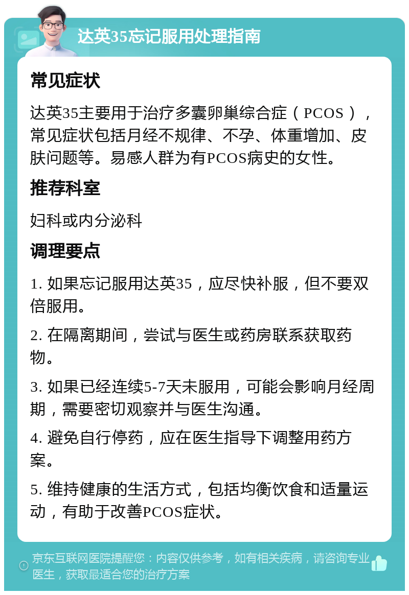 达英35忘记服用处理指南 常见症状 达英35主要用于治疗多囊卵巢综合症（PCOS），常见症状包括月经不规律、不孕、体重增加、皮肤问题等。易感人群为有PCOS病史的女性。 推荐科室 妇科或内分泌科 调理要点 1. 如果忘记服用达英35，应尽快补服，但不要双倍服用。 2. 在隔离期间，尝试与医生或药房联系获取药物。 3. 如果已经连续5-7天未服用，可能会影响月经周期，需要密切观察并与医生沟通。 4. 避免自行停药，应在医生指导下调整用药方案。 5. 维持健康的生活方式，包括均衡饮食和适量运动，有助于改善PCOS症状。