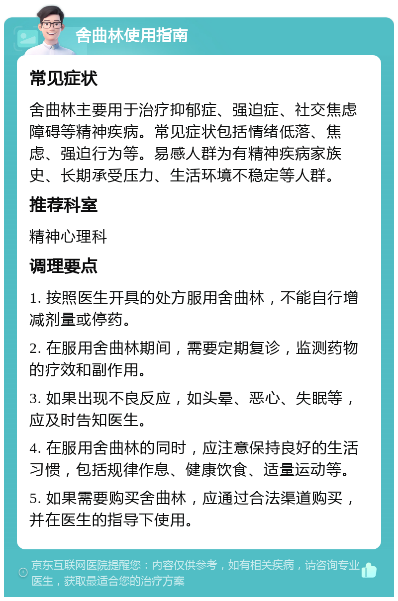 舍曲林使用指南 常见症状 舍曲林主要用于治疗抑郁症、强迫症、社交焦虑障碍等精神疾病。常见症状包括情绪低落、焦虑、强迫行为等。易感人群为有精神疾病家族史、长期承受压力、生活环境不稳定等人群。 推荐科室 精神心理科 调理要点 1. 按照医生开具的处方服用舍曲林，不能自行增减剂量或停药。 2. 在服用舍曲林期间，需要定期复诊，监测药物的疗效和副作用。 3. 如果出现不良反应，如头晕、恶心、失眠等，应及时告知医生。 4. 在服用舍曲林的同时，应注意保持良好的生活习惯，包括规律作息、健康饮食、适量运动等。 5. 如果需要购买舍曲林，应通过合法渠道购买，并在医生的指导下使用。