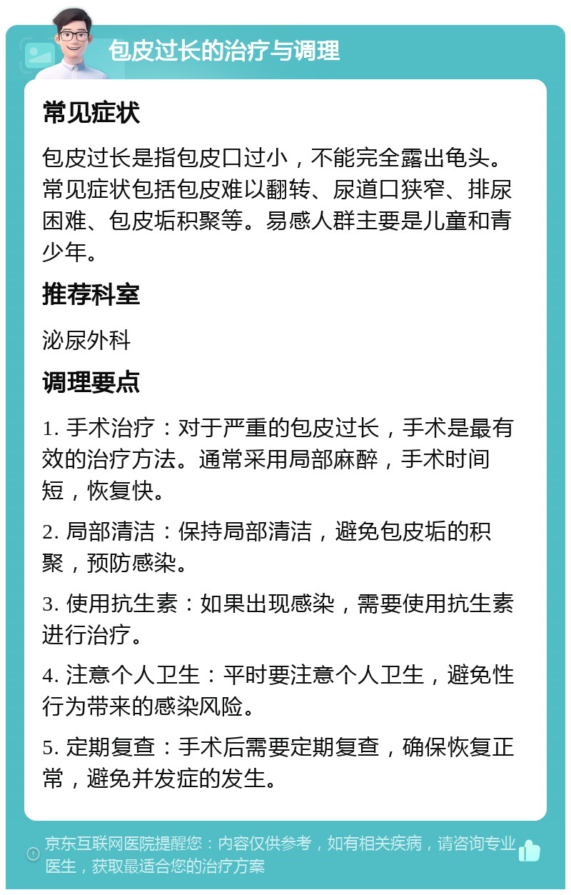 包皮过长的治疗与调理 常见症状 包皮过长是指包皮口过小，不能完全露出龟头。常见症状包括包皮难以翻转、尿道口狭窄、排尿困难、包皮垢积聚等。易感人群主要是儿童和青少年。 推荐科室 泌尿外科 调理要点 1. 手术治疗：对于严重的包皮过长，手术是最有效的治疗方法。通常采用局部麻醉，手术时间短，恢复快。 2. 局部清洁：保持局部清洁，避免包皮垢的积聚，预防感染。 3. 使用抗生素：如果出现感染，需要使用抗生素进行治疗。 4. 注意个人卫生：平时要注意个人卫生，避免性行为带来的感染风险。 5. 定期复查：手术后需要定期复查，确保恢复正常，避免并发症的发生。