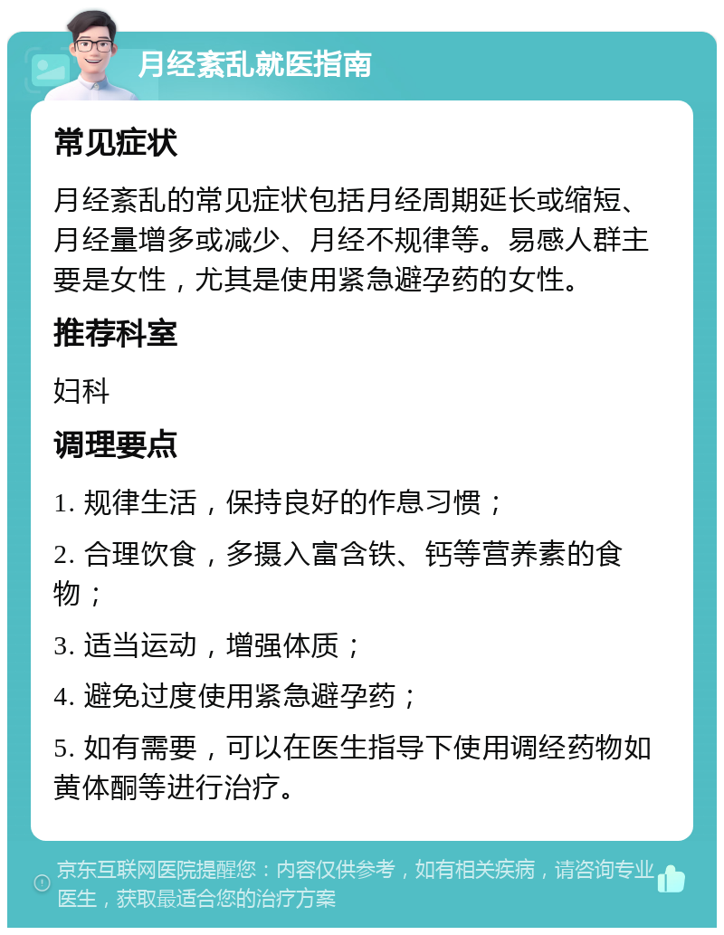 月经紊乱就医指南 常见症状 月经紊乱的常见症状包括月经周期延长或缩短、月经量增多或减少、月经不规律等。易感人群主要是女性，尤其是使用紧急避孕药的女性。 推荐科室 妇科 调理要点 1. 规律生活，保持良好的作息习惯； 2. 合理饮食，多摄入富含铁、钙等营养素的食物； 3. 适当运动，增强体质； 4. 避免过度使用紧急避孕药； 5. 如有需要，可以在医生指导下使用调经药物如黄体酮等进行治疗。