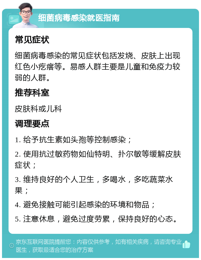 细菌病毒感染就医指南 常见症状 细菌病毒感染的常见症状包括发烧、皮肤上出现红色小疙瘩等。易感人群主要是儿童和免疫力较弱的人群。 推荐科室 皮肤科或儿科 调理要点 1. 给予抗生素如头孢等控制感染； 2. 使用抗过敏药物如仙特明、扑尔敏等缓解皮肤症状； 3. 维持良好的个人卫生，多喝水，多吃蔬菜水果； 4. 避免接触可能引起感染的环境和物品； 5. 注意休息，避免过度劳累，保持良好的心态。