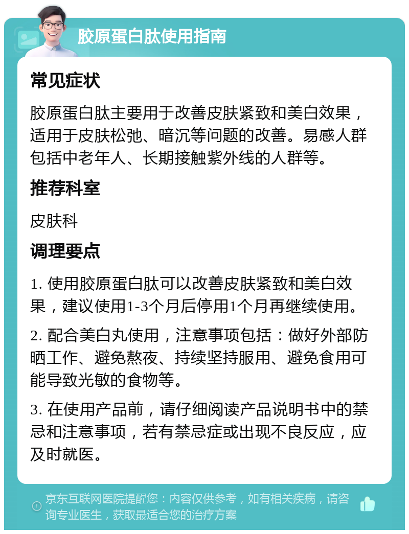 胶原蛋白肽使用指南 常见症状 胶原蛋白肽主要用于改善皮肤紧致和美白效果，适用于皮肤松弛、暗沉等问题的改善。易感人群包括中老年人、长期接触紫外线的人群等。 推荐科室 皮肤科 调理要点 1. 使用胶原蛋白肽可以改善皮肤紧致和美白效果，建议使用1-3个月后停用1个月再继续使用。 2. 配合美白丸使用，注意事项包括：做好外部防晒工作、避免熬夜、持续坚持服用、避免食用可能导致光敏的食物等。 3. 在使用产品前，请仔细阅读产品说明书中的禁忌和注意事项，若有禁忌症或出现不良反应，应及时就医。