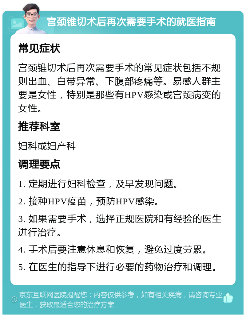 宫颈锥切术后再次需要手术的就医指南 常见症状 宫颈锥切术后再次需要手术的常见症状包括不规则出血、白带异常、下腹部疼痛等。易感人群主要是女性，特别是那些有HPV感染或宫颈病变的女性。 推荐科室 妇科或妇产科 调理要点 1. 定期进行妇科检查，及早发现问题。 2. 接种HPV疫苗，预防HPV感染。 3. 如果需要手术，选择正规医院和有经验的医生进行治疗。 4. 手术后要注意休息和恢复，避免过度劳累。 5. 在医生的指导下进行必要的药物治疗和调理。