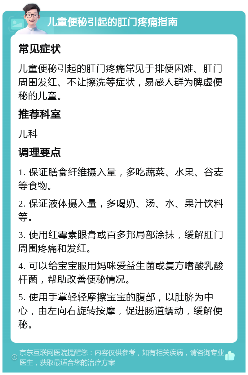 儿童便秘引起的肛门疼痛指南 常见症状 儿童便秘引起的肛门疼痛常见于排便困难、肛门周围发红、不让擦洗等症状，易感人群为脾虚便秘的儿童。 推荐科室 儿科 调理要点 1. 保证膳食纤维摄入量，多吃蔬菜、水果、谷麦等食物。 2. 保证液体摄入量，多喝奶、汤、水、果汁饮料等。 3. 使用红霉素眼膏或百多邦局部涂抹，缓解肛门周围疼痛和发红。 4. 可以给宝宝服用妈咪爱益生菌或复方嗜酸乳酸杆菌，帮助改善便秘情况。 5. 使用手掌轻轻摩擦宝宝的腹部，以肚脐为中心，由左向右旋转按摩，促进肠道蠕动，缓解便秘。