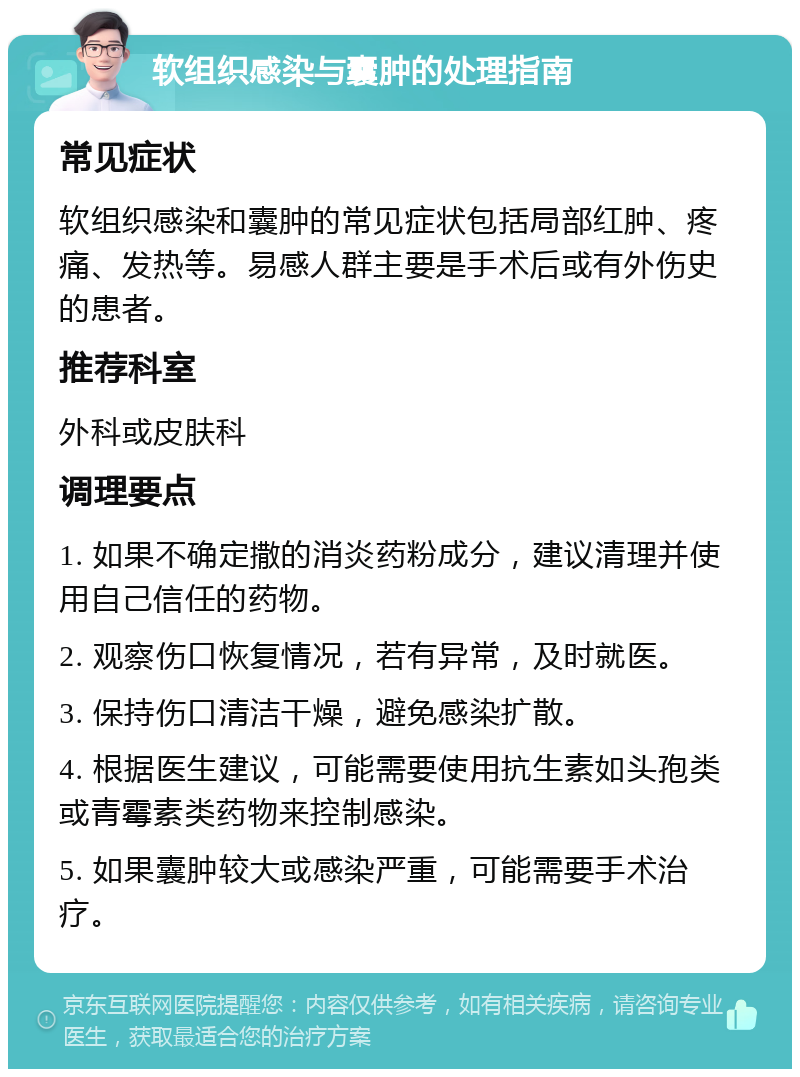 软组织感染与囊肿的处理指南 常见症状 软组织感染和囊肿的常见症状包括局部红肿、疼痛、发热等。易感人群主要是手术后或有外伤史的患者。 推荐科室 外科或皮肤科 调理要点 1. 如果不确定撒的消炎药粉成分，建议清理并使用自己信任的药物。 2. 观察伤口恢复情况，若有异常，及时就医。 3. 保持伤口清洁干燥，避免感染扩散。 4. 根据医生建议，可能需要使用抗生素如头孢类或青霉素类药物来控制感染。 5. 如果囊肿较大或感染严重，可能需要手术治疗。