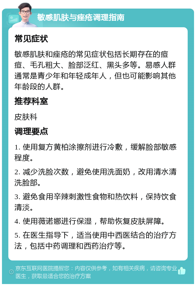 敏感肌肤与痤疮调理指南 常见症状 敏感肌肤和痤疮的常见症状包括长期存在的痘痘、毛孔粗大、脸部泛红、黑头多等。易感人群通常是青少年和年轻成年人，但也可能影响其他年龄段的人群。 推荐科室 皮肤科 调理要点 1. 使用复方黄柏涂擦剂进行冷敷，缓解脸部敏感程度。 2. 减少洗脸次数，避免使用洗面奶，改用清水清洗脸部。 3. 避免食用辛辣刺激性食物和热饮料，保持饮食清淡。 4. 使用薇诺娜进行保湿，帮助恢复皮肤屏障。 5. 在医生指导下，适当使用中西医结合的治疗方法，包括中药调理和西药治疗等。