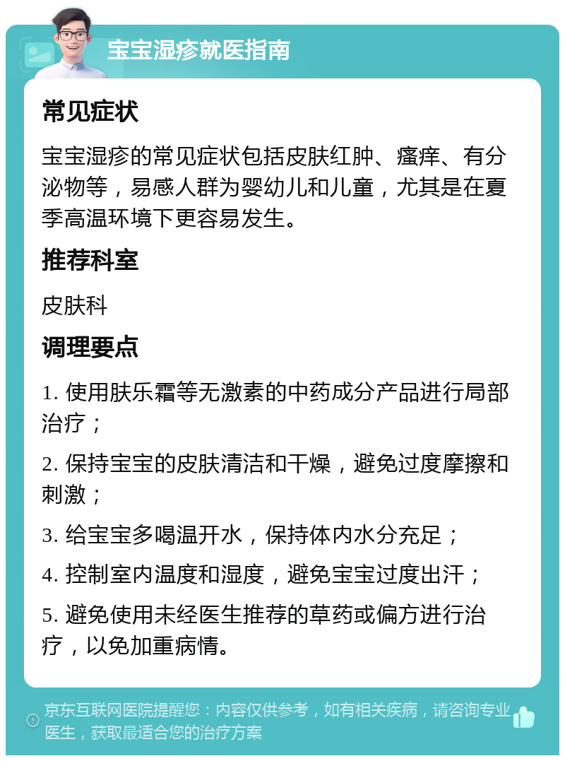 宝宝湿疹就医指南 常见症状 宝宝湿疹的常见症状包括皮肤红肿、瘙痒、有分泌物等，易感人群为婴幼儿和儿童，尤其是在夏季高温环境下更容易发生。 推荐科室 皮肤科 调理要点 1. 使用肤乐霜等无激素的中药成分产品进行局部治疗； 2. 保持宝宝的皮肤清洁和干燥，避免过度摩擦和刺激； 3. 给宝宝多喝温开水，保持体内水分充足； 4. 控制室内温度和湿度，避免宝宝过度出汗； 5. 避免使用未经医生推荐的草药或偏方进行治疗，以免加重病情。