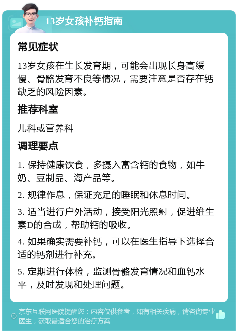 13岁女孩补钙指南 常见症状 13岁女孩在生长发育期，可能会出现长身高缓慢、骨骼发育不良等情况，需要注意是否存在钙缺乏的风险因素。 推荐科室 儿科或营养科 调理要点 1. 保持健康饮食，多摄入富含钙的食物，如牛奶、豆制品、海产品等。 2. 规律作息，保证充足的睡眠和休息时间。 3. 适当进行户外活动，接受阳光照射，促进维生素D的合成，帮助钙的吸收。 4. 如果确实需要补钙，可以在医生指导下选择合适的钙剂进行补充。 5. 定期进行体检，监测骨骼发育情况和血钙水平，及时发现和处理问题。