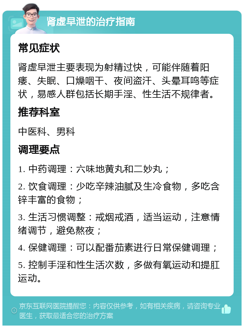 肾虚早泄的治疗指南 常见症状 肾虚早泄主要表现为射精过快，可能伴随着阳痿、失眠、口燥咽干、夜间盗汗、头晕耳鸣等症状，易感人群包括长期手淫、性生活不规律者。 推荐科室 中医科、男科 调理要点 1. 中药调理：六味地黄丸和二妙丸； 2. 饮食调理：少吃辛辣油腻及生冷食物，多吃含锌丰富的食物； 3. 生活习惯调整：戒烟戒酒，适当运动，注意情绪调节，避免熬夜； 4. 保健调理：可以配番茄素进行日常保健调理； 5. 控制手淫和性生活次数，多做有氧运动和提肛运动。