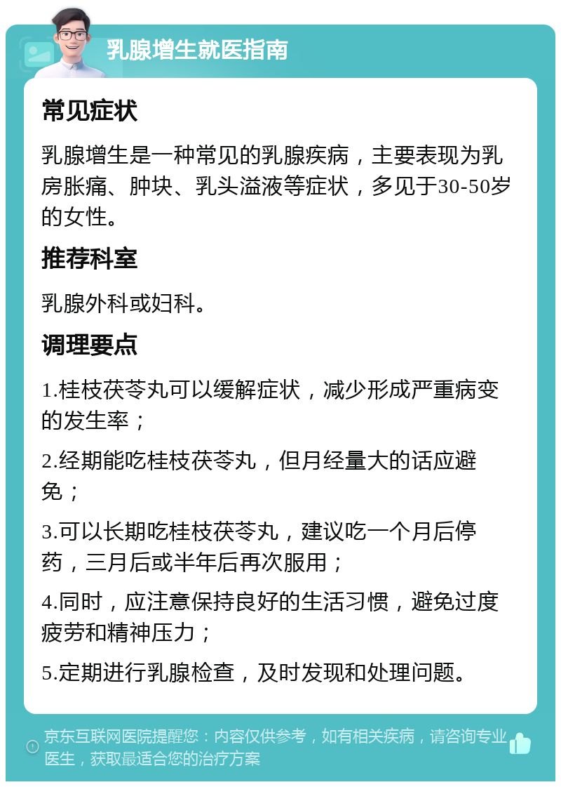 乳腺增生就医指南 常见症状 乳腺增生是一种常见的乳腺疾病，主要表现为乳房胀痛、肿块、乳头溢液等症状，多见于30-50岁的女性。 推荐科室 乳腺外科或妇科。 调理要点 1.桂枝茯苓丸可以缓解症状，减少形成严重病变的发生率； 2.经期能吃桂枝茯苓丸，但月经量大的话应避免； 3.可以长期吃桂枝茯苓丸，建议吃一个月后停药，三月后或半年后再次服用； 4.同时，应注意保持良好的生活习惯，避免过度疲劳和精神压力； 5.定期进行乳腺检查，及时发现和处理问题。