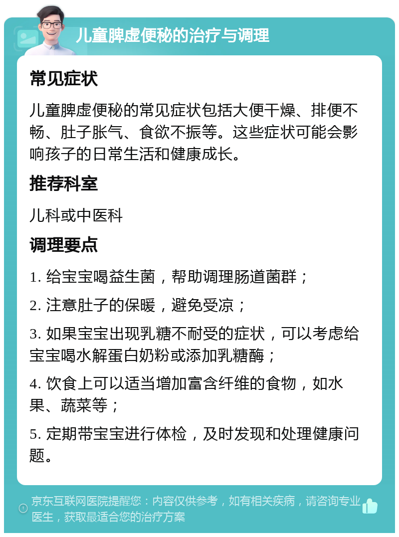 儿童脾虚便秘的治疗与调理 常见症状 儿童脾虚便秘的常见症状包括大便干燥、排便不畅、肚子胀气、食欲不振等。这些症状可能会影响孩子的日常生活和健康成长。 推荐科室 儿科或中医科 调理要点 1. 给宝宝喝益生菌，帮助调理肠道菌群； 2. 注意肚子的保暖，避免受凉； 3. 如果宝宝出现乳糖不耐受的症状，可以考虑给宝宝喝水解蛋白奶粉或添加乳糖酶； 4. 饮食上可以适当增加富含纤维的食物，如水果、蔬菜等； 5. 定期带宝宝进行体检，及时发现和处理健康问题。