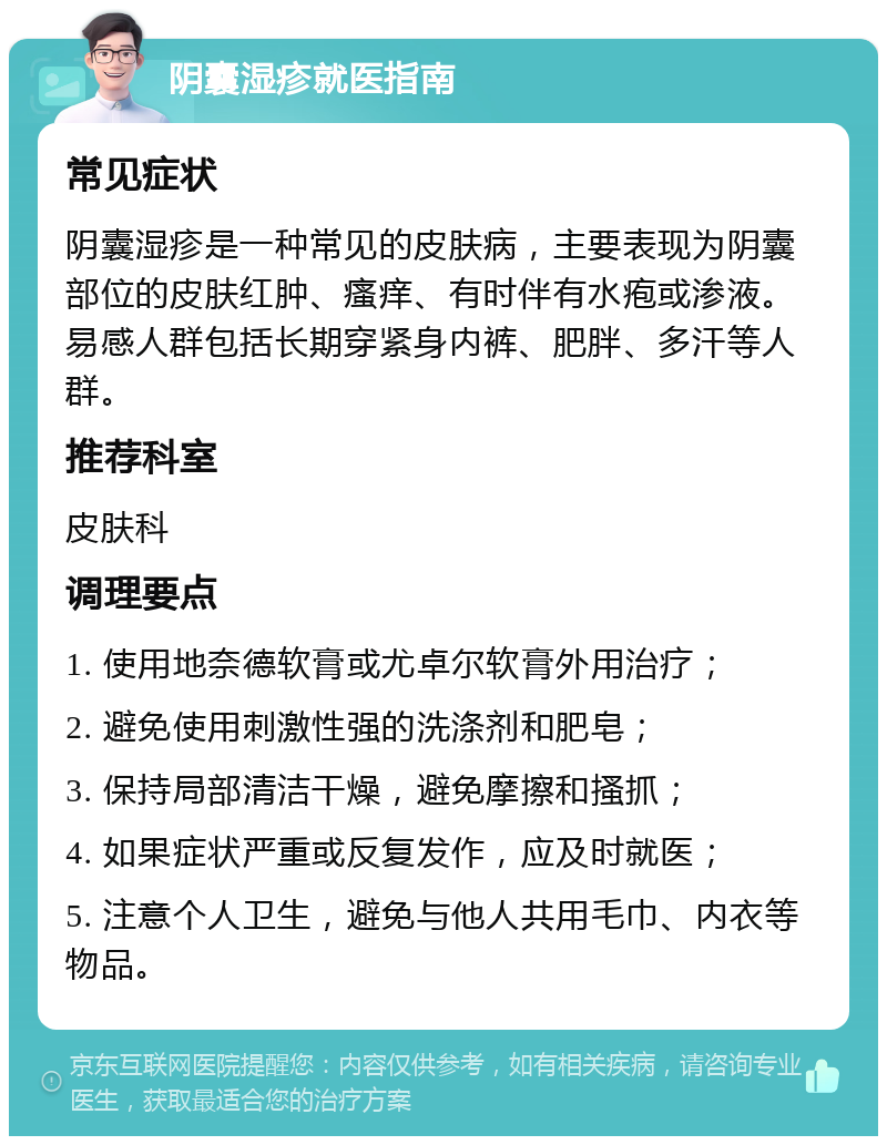 阴囊湿疹就医指南 常见症状 阴囊湿疹是一种常见的皮肤病，主要表现为阴囊部位的皮肤红肿、瘙痒、有时伴有水疱或渗液。易感人群包括长期穿紧身内裤、肥胖、多汗等人群。 推荐科室 皮肤科 调理要点 1. 使用地奈德软膏或尤卓尔软膏外用治疗； 2. 避免使用刺激性强的洗涤剂和肥皂； 3. 保持局部清洁干燥，避免摩擦和搔抓； 4. 如果症状严重或反复发作，应及时就医； 5. 注意个人卫生，避免与他人共用毛巾、内衣等物品。