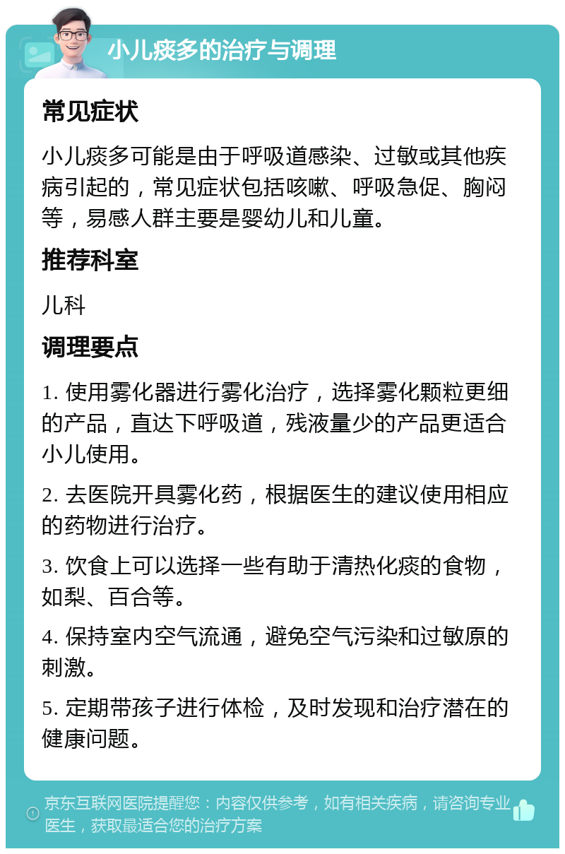 小儿痰多的治疗与调理 常见症状 小儿痰多可能是由于呼吸道感染、过敏或其他疾病引起的，常见症状包括咳嗽、呼吸急促、胸闷等，易感人群主要是婴幼儿和儿童。 推荐科室 儿科 调理要点 1. 使用雾化器进行雾化治疗，选择雾化颗粒更细的产品，直达下呼吸道，残液量少的产品更适合小儿使用。 2. 去医院开具雾化药，根据医生的建议使用相应的药物进行治疗。 3. 饮食上可以选择一些有助于清热化痰的食物，如梨、百合等。 4. 保持室内空气流通，避免空气污染和过敏原的刺激。 5. 定期带孩子进行体检，及时发现和治疗潜在的健康问题。