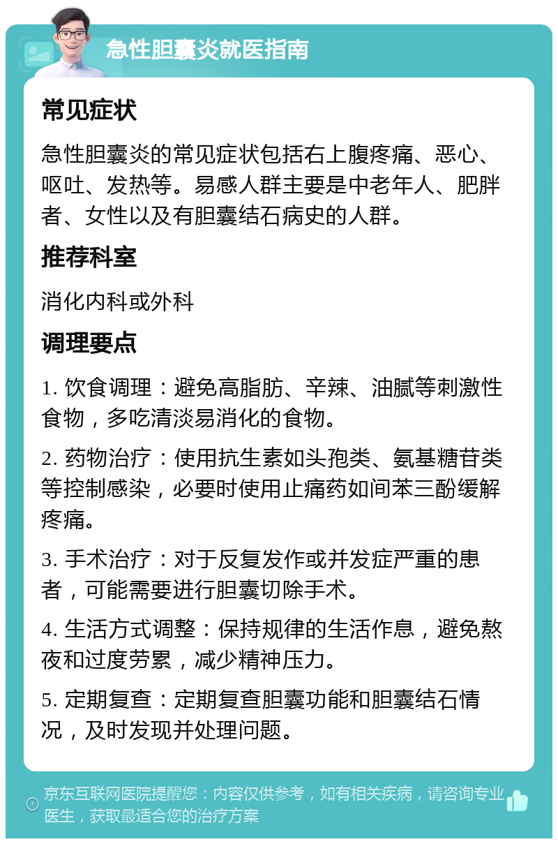 急性胆囊炎就医指南 常见症状 急性胆囊炎的常见症状包括右上腹疼痛、恶心、呕吐、发热等。易感人群主要是中老年人、肥胖者、女性以及有胆囊结石病史的人群。 推荐科室 消化内科或外科 调理要点 1. 饮食调理：避免高脂肪、辛辣、油腻等刺激性食物，多吃清淡易消化的食物。 2. 药物治疗：使用抗生素如头孢类、氨基糖苷类等控制感染，必要时使用止痛药如间苯三酚缓解疼痛。 3. 手术治疗：对于反复发作或并发症严重的患者，可能需要进行胆囊切除手术。 4. 生活方式调整：保持规律的生活作息，避免熬夜和过度劳累，减少精神压力。 5. 定期复查：定期复查胆囊功能和胆囊结石情况，及时发现并处理问题。