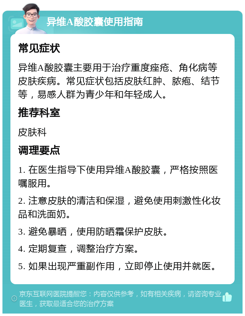 异维A酸胶囊使用指南 常见症状 异维A酸胶囊主要用于治疗重度痤疮、角化病等皮肤疾病。常见症状包括皮肤红肿、脓疱、结节等，易感人群为青少年和年轻成人。 推荐科室 皮肤科 调理要点 1. 在医生指导下使用异维A酸胶囊，严格按照医嘱服用。 2. 注意皮肤的清洁和保湿，避免使用刺激性化妆品和洗面奶。 3. 避免暴晒，使用防晒霜保护皮肤。 4. 定期复查，调整治疗方案。 5. 如果出现严重副作用，立即停止使用并就医。