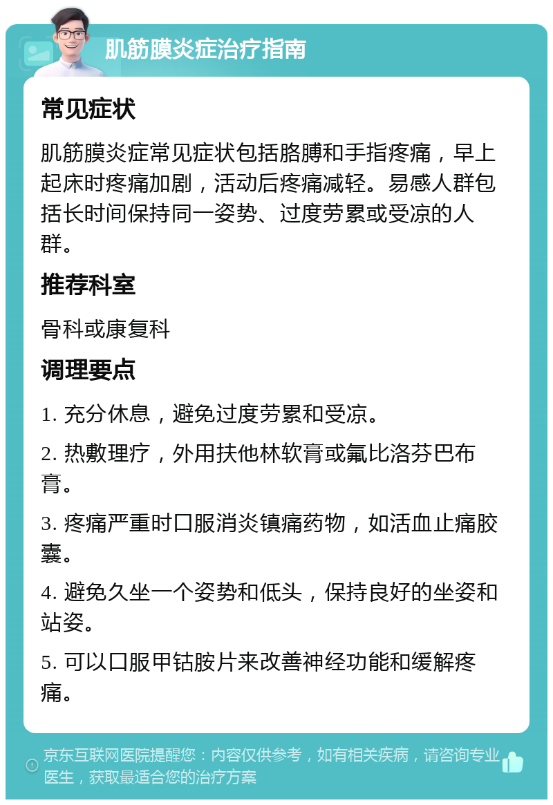 肌筋膜炎症治疗指南 常见症状 肌筋膜炎症常见症状包括胳膊和手指疼痛，早上起床时疼痛加剧，活动后疼痛减轻。易感人群包括长时间保持同一姿势、过度劳累或受凉的人群。 推荐科室 骨科或康复科 调理要点 1. 充分休息，避免过度劳累和受凉。 2. 热敷理疗，外用扶他林软膏或氟比洛芬巴布膏。 3. 疼痛严重时口服消炎镇痛药物，如活血止痛胶囊。 4. 避免久坐一个姿势和低头，保持良好的坐姿和站姿。 5. 可以口服甲钴胺片来改善神经功能和缓解疼痛。