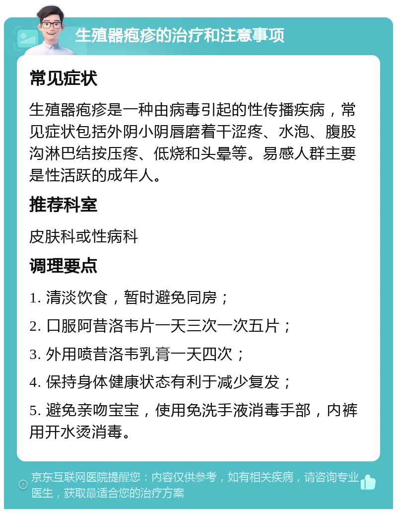 生殖器疱疹的治疗和注意事项 常见症状 生殖器疱疹是一种由病毒引起的性传播疾病，常见症状包括外阴小阴唇磨着干涩疼、水泡、腹股沟淋巴结按压疼、低烧和头晕等。易感人群主要是性活跃的成年人。 推荐科室 皮肤科或性病科 调理要点 1. 清淡饮食，暂时避免同房； 2. 口服阿昔洛韦片一天三次一次五片； 3. 外用喷昔洛韦乳膏一天四次； 4. 保持身体健康状态有利于减少复发； 5. 避免亲吻宝宝，使用免洗手液消毒手部，内裤用开水烫消毒。