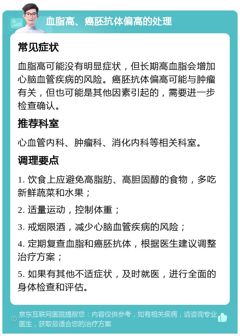 血脂高、癌胚抗体偏高的处理 常见症状 血脂高可能没有明显症状，但长期高血脂会增加心脑血管疾病的风险。癌胚抗体偏高可能与肿瘤有关，但也可能是其他因素引起的，需要进一步检查确认。 推荐科室 心血管内科、肿瘤科、消化内科等相关科室。 调理要点 1. 饮食上应避免高脂肪、高胆固醇的食物，多吃新鲜蔬菜和水果； 2. 适量运动，控制体重； 3. 戒烟限酒，减少心脑血管疾病的风险； 4. 定期复查血脂和癌胚抗体，根据医生建议调整治疗方案； 5. 如果有其他不适症状，及时就医，进行全面的身体检查和评估。