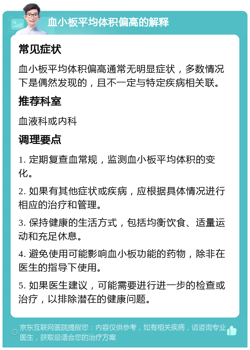 血小板平均体积偏高的解释 常见症状 血小板平均体积偏高通常无明显症状，多数情况下是偶然发现的，且不一定与特定疾病相关联。 推荐科室 血液科或内科 调理要点 1. 定期复查血常规，监测血小板平均体积的变化。 2. 如果有其他症状或疾病，应根据具体情况进行相应的治疗和管理。 3. 保持健康的生活方式，包括均衡饮食、适量运动和充足休息。 4. 避免使用可能影响血小板功能的药物，除非在医生的指导下使用。 5. 如果医生建议，可能需要进行进一步的检查或治疗，以排除潜在的健康问题。