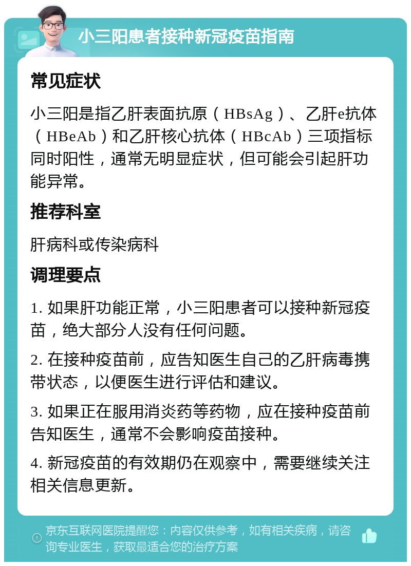 小三阳患者接种新冠疫苗指南 常见症状 小三阳是指乙肝表面抗原（HBsAg）、乙肝e抗体（HBeAb）和乙肝核心抗体（HBcAb）三项指标同时阳性，通常无明显症状，但可能会引起肝功能异常。 推荐科室 肝病科或传染病科 调理要点 1. 如果肝功能正常，小三阳患者可以接种新冠疫苗，绝大部分人没有任何问题。 2. 在接种疫苗前，应告知医生自己的乙肝病毒携带状态，以便医生进行评估和建议。 3. 如果正在服用消炎药等药物，应在接种疫苗前告知医生，通常不会影响疫苗接种。 4. 新冠疫苗的有效期仍在观察中，需要继续关注相关信息更新。