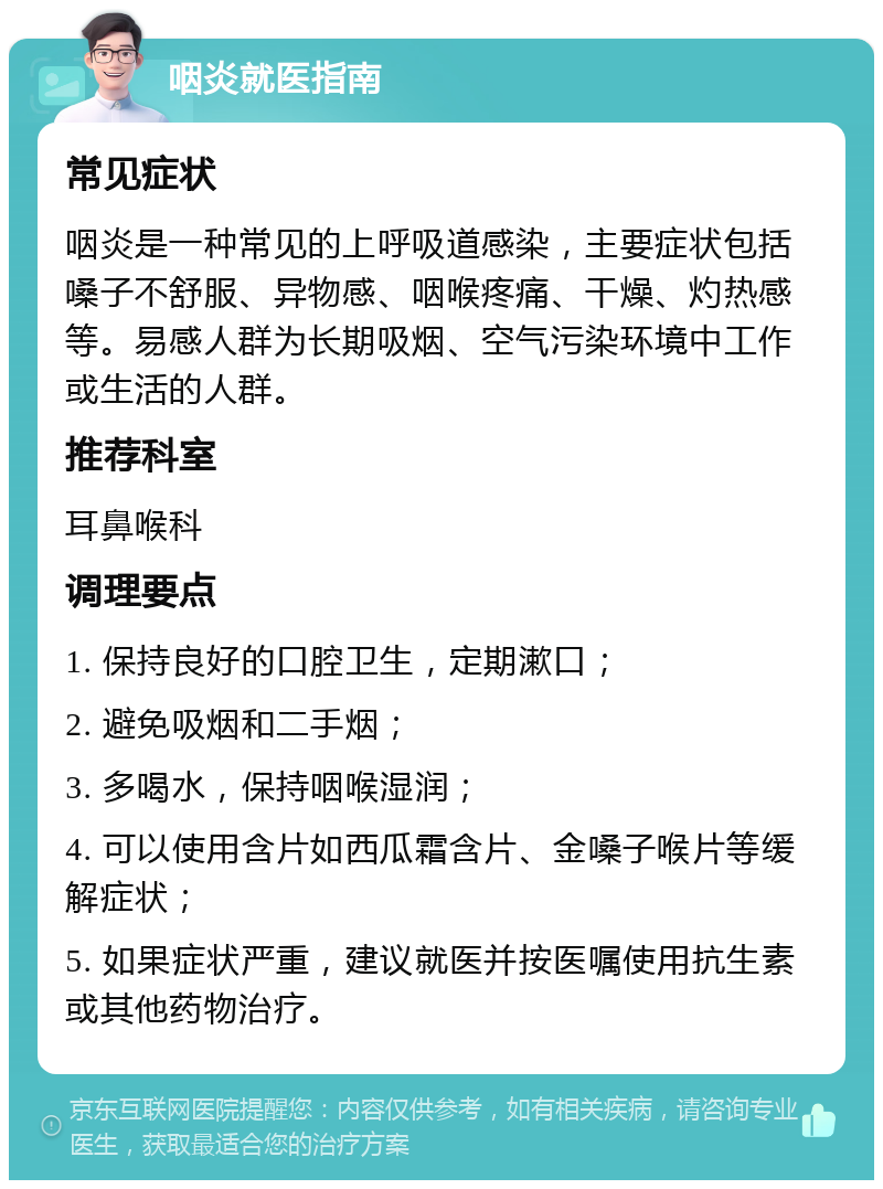 咽炎就医指南 常见症状 咽炎是一种常见的上呼吸道感染，主要症状包括嗓子不舒服、异物感、咽喉疼痛、干燥、灼热感等。易感人群为长期吸烟、空气污染环境中工作或生活的人群。 推荐科室 耳鼻喉科 调理要点 1. 保持良好的口腔卫生，定期漱口； 2. 避免吸烟和二手烟； 3. 多喝水，保持咽喉湿润； 4. 可以使用含片如西瓜霜含片、金嗓子喉片等缓解症状； 5. 如果症状严重，建议就医并按医嘱使用抗生素或其他药物治疗。