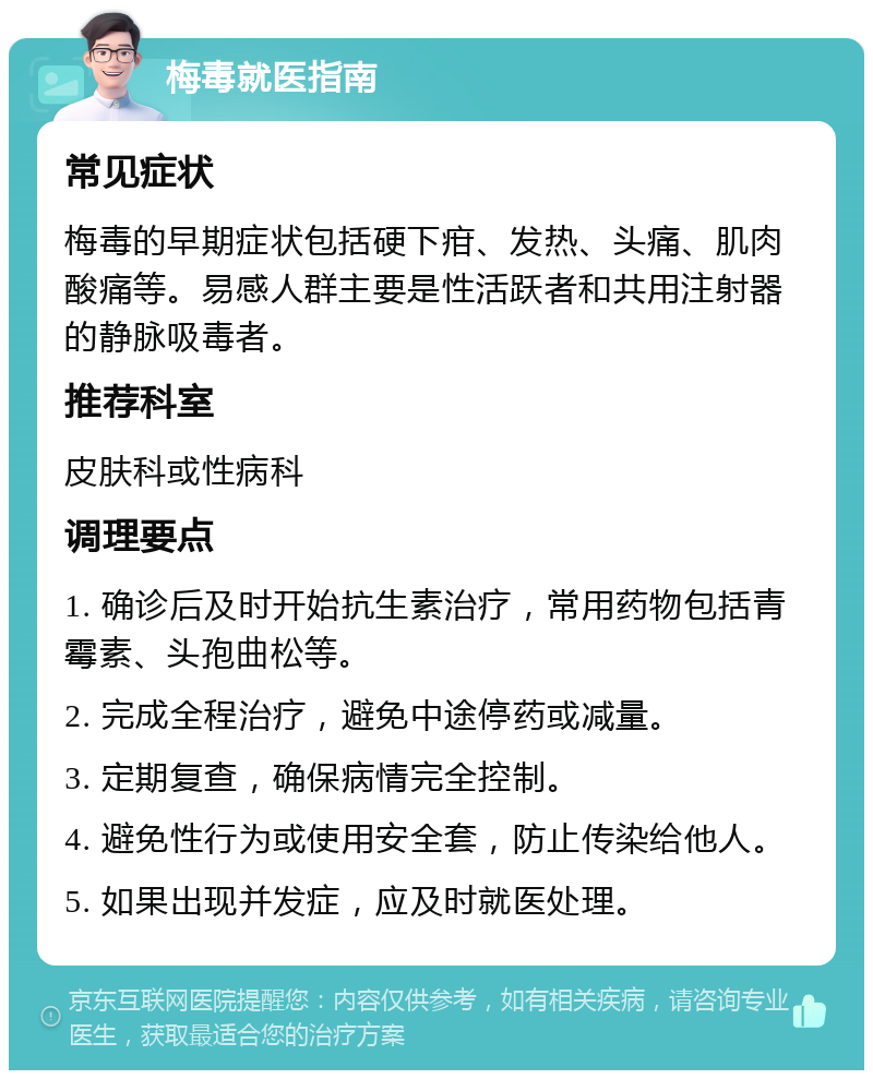 梅毒就医指南 常见症状 梅毒的早期症状包括硬下疳、发热、头痛、肌肉酸痛等。易感人群主要是性活跃者和共用注射器的静脉吸毒者。 推荐科室 皮肤科或性病科 调理要点 1. 确诊后及时开始抗生素治疗，常用药物包括青霉素、头孢曲松等。 2. 完成全程治疗，避免中途停药或减量。 3. 定期复查，确保病情完全控制。 4. 避免性行为或使用安全套，防止传染给他人。 5. 如果出现并发症，应及时就医处理。