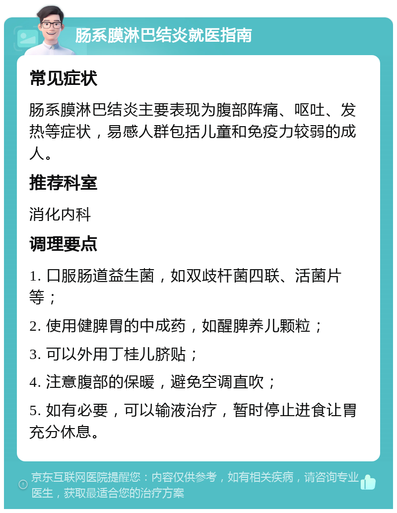 肠系膜淋巴结炎就医指南 常见症状 肠系膜淋巴结炎主要表现为腹部阵痛、呕吐、发热等症状，易感人群包括儿童和免疫力较弱的成人。 推荐科室 消化内科 调理要点 1. 口服肠道益生菌，如双歧杆菌四联、活菌片等； 2. 使用健脾胃的中成药，如醒脾养儿颗粒； 3. 可以外用丁桂儿脐贴； 4. 注意腹部的保暖，避免空调直吹； 5. 如有必要，可以输液治疗，暂时停止进食让胃充分休息。