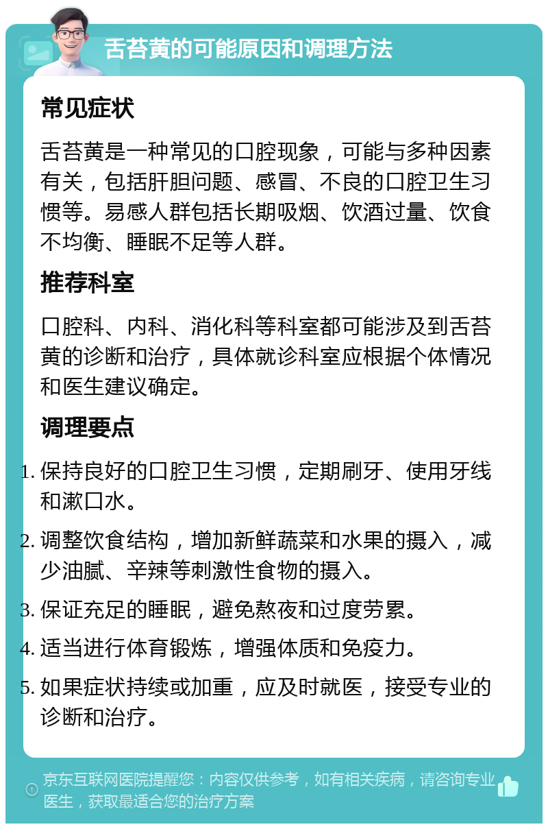 舌苔黄的可能原因和调理方法 常见症状 舌苔黄是一种常见的口腔现象，可能与多种因素有关，包括肝胆问题、感冒、不良的口腔卫生习惯等。易感人群包括长期吸烟、饮酒过量、饮食不均衡、睡眠不足等人群。 推荐科室 口腔科、内科、消化科等科室都可能涉及到舌苔黄的诊断和治疗，具体就诊科室应根据个体情况和医生建议确定。 调理要点 保持良好的口腔卫生习惯，定期刷牙、使用牙线和漱口水。 调整饮食结构，增加新鲜蔬菜和水果的摄入，减少油腻、辛辣等刺激性食物的摄入。 保证充足的睡眠，避免熬夜和过度劳累。 适当进行体育锻炼，增强体质和免疫力。 如果症状持续或加重，应及时就医，接受专业的诊断和治疗。