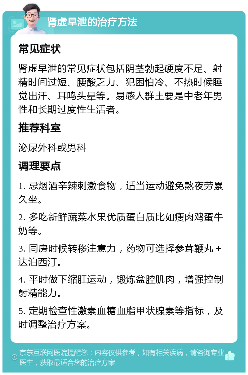 肾虚早泄的治疗方法 常见症状 肾虚早泄的常见症状包括阴茎勃起硬度不足、射精时间过短、腰酸乏力、犯困怕冷、不热时候睡觉出汗、耳鸣头晕等。易感人群主要是中老年男性和长期过度性生活者。 推荐科室 泌尿外科或男科 调理要点 1. 忌烟酒辛辣刺激食物，适当运动避免熬夜劳累久坐。 2. 多吃新鲜蔬菜水果优质蛋白质比如瘦肉鸡蛋牛奶等。 3. 同房时候转移注意力，药物可选择参茸鞭丸＋达泊西汀。 4. 平时做下缩肛运动，锻炼盆腔肌肉，增强控制射精能力。 5. 定期检查性激素血糖血脂甲状腺素等指标，及时调整治疗方案。