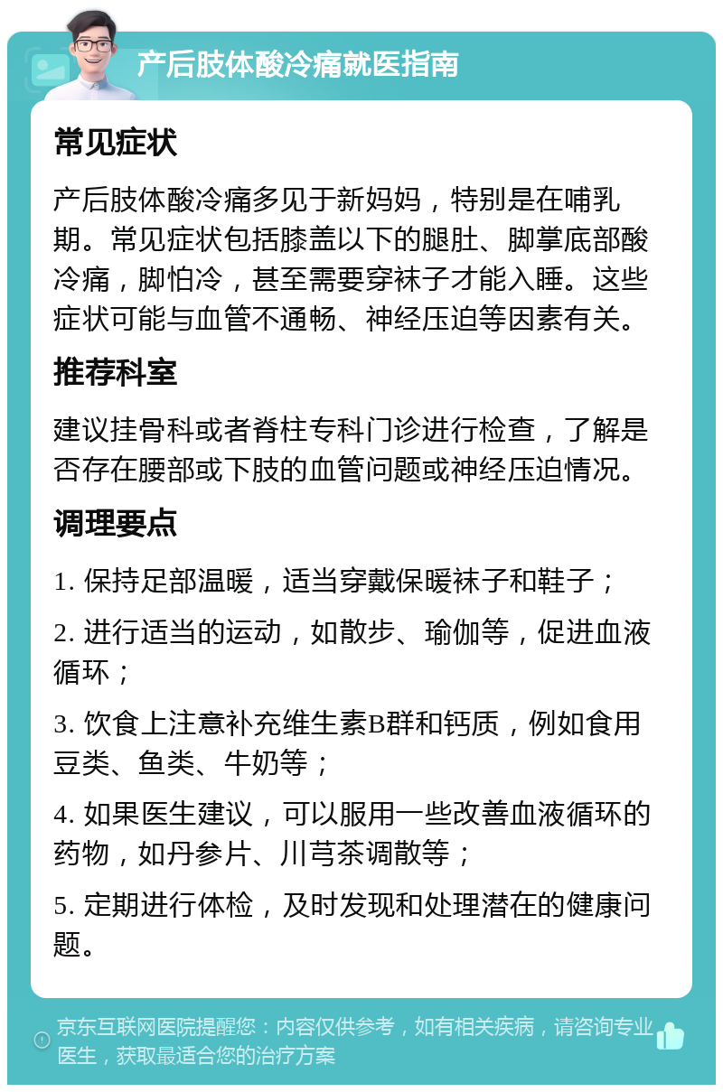 产后肢体酸冷痛就医指南 常见症状 产后肢体酸冷痛多见于新妈妈，特别是在哺乳期。常见症状包括膝盖以下的腿肚、脚掌底部酸冷痛，脚怕冷，甚至需要穿袜子才能入睡。这些症状可能与血管不通畅、神经压迫等因素有关。 推荐科室 建议挂骨科或者脊柱专科门诊进行检查，了解是否存在腰部或下肢的血管问题或神经压迫情况。 调理要点 1. 保持足部温暖，适当穿戴保暖袜子和鞋子； 2. 进行适当的运动，如散步、瑜伽等，促进血液循环； 3. 饮食上注意补充维生素B群和钙质，例如食用豆类、鱼类、牛奶等； 4. 如果医生建议，可以服用一些改善血液循环的药物，如丹参片、川芎茶调散等； 5. 定期进行体检，及时发现和处理潜在的健康问题。