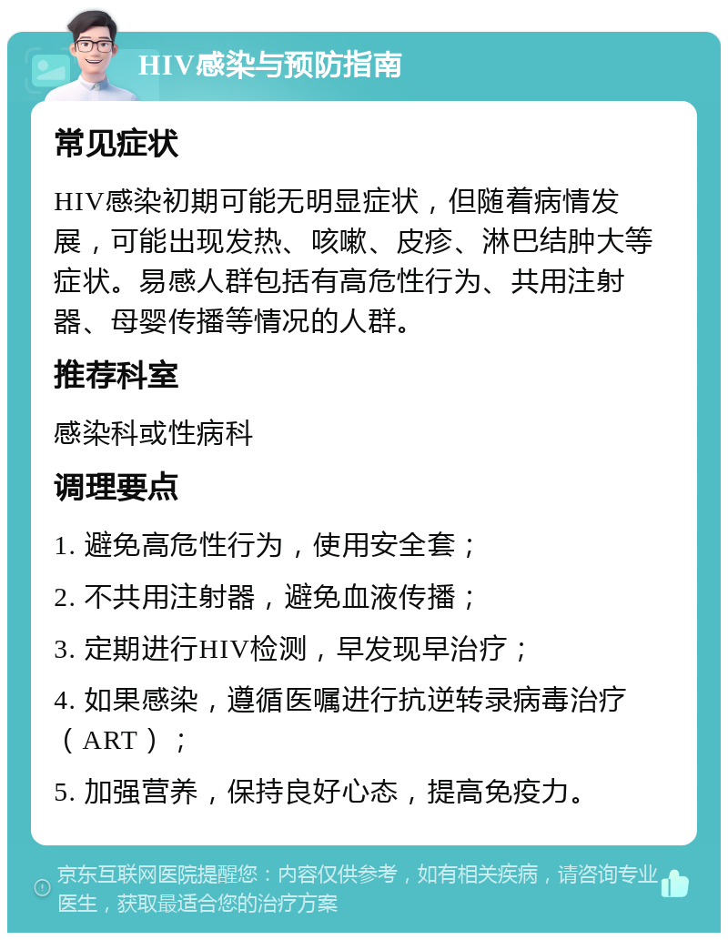 HIV感染与预防指南 常见症状 HIV感染初期可能无明显症状，但随着病情发展，可能出现发热、咳嗽、皮疹、淋巴结肿大等症状。易感人群包括有高危性行为、共用注射器、母婴传播等情况的人群。 推荐科室 感染科或性病科 调理要点 1. 避免高危性行为，使用安全套； 2. 不共用注射器，避免血液传播； 3. 定期进行HIV检测，早发现早治疗； 4. 如果感染，遵循医嘱进行抗逆转录病毒治疗（ART）； 5. 加强营养，保持良好心态，提高免疫力。