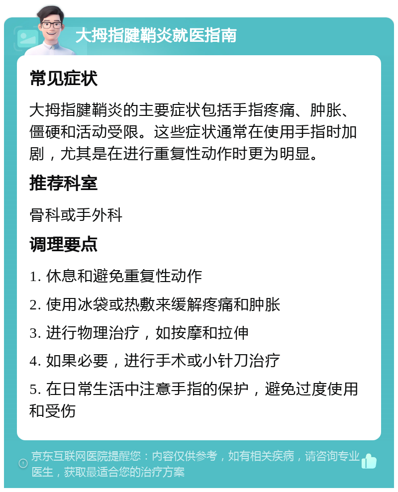 大拇指腱鞘炎就医指南 常见症状 大拇指腱鞘炎的主要症状包括手指疼痛、肿胀、僵硬和活动受限。这些症状通常在使用手指时加剧，尤其是在进行重复性动作时更为明显。 推荐科室 骨科或手外科 调理要点 1. 休息和避免重复性动作 2. 使用冰袋或热敷来缓解疼痛和肿胀 3. 进行物理治疗，如按摩和拉伸 4. 如果必要，进行手术或小针刀治疗 5. 在日常生活中注意手指的保护，避免过度使用和受伤