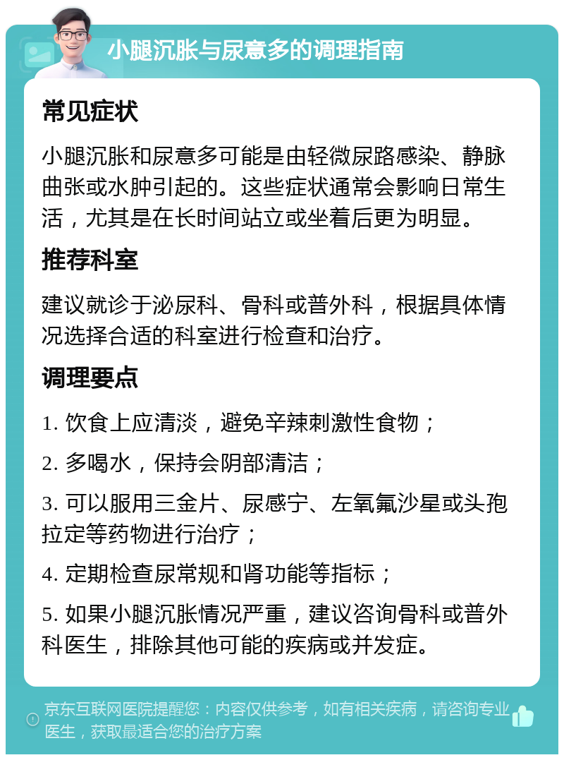 小腿沉胀与尿意多的调理指南 常见症状 小腿沉胀和尿意多可能是由轻微尿路感染、静脉曲张或水肿引起的。这些症状通常会影响日常生活，尤其是在长时间站立或坐着后更为明显。 推荐科室 建议就诊于泌尿科、骨科或普外科，根据具体情况选择合适的科室进行检查和治疗。 调理要点 1. 饮食上应清淡，避免辛辣刺激性食物； 2. 多喝水，保持会阴部清洁； 3. 可以服用三金片、尿感宁、左氧氟沙星或头孢拉定等药物进行治疗； 4. 定期检查尿常规和肾功能等指标； 5. 如果小腿沉胀情况严重，建议咨询骨科或普外科医生，排除其他可能的疾病或并发症。