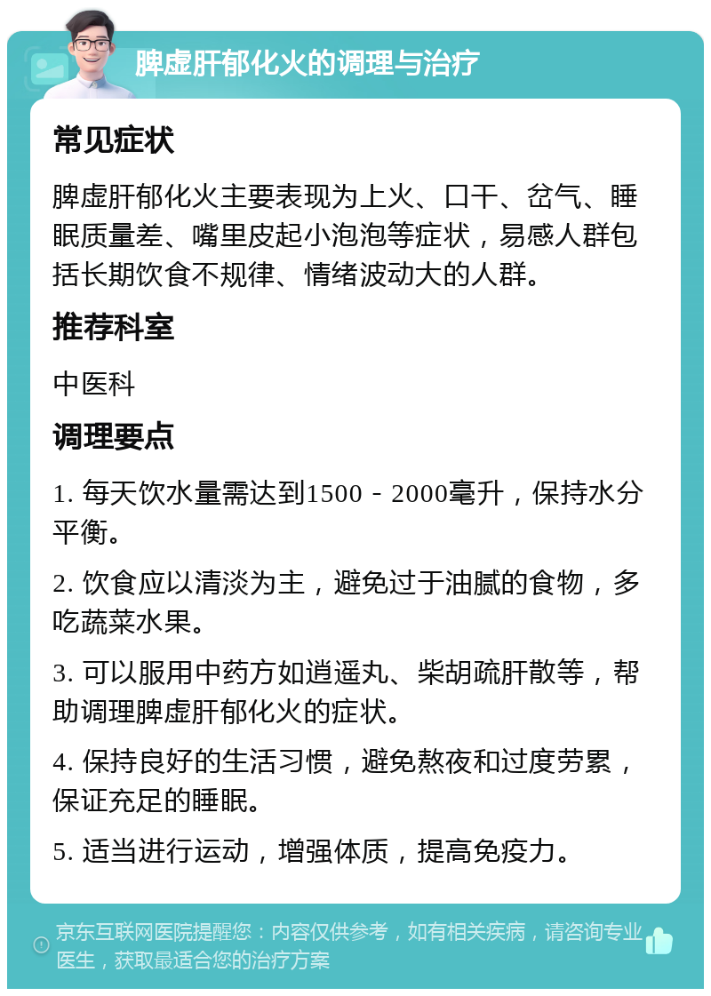 脾虚肝郁化火的调理与治疗 常见症状 脾虚肝郁化火主要表现为上火、口干、岔气、睡眠质量差、嘴里皮起小泡泡等症状，易感人群包括长期饮食不规律、情绪波动大的人群。 推荐科室 中医科 调理要点 1. 每天饮水量需达到1500－2000毫升，保持水分平衡。 2. 饮食应以清淡为主，避免过于油腻的食物，多吃蔬菜水果。 3. 可以服用中药方如逍遥丸、柴胡疏肝散等，帮助调理脾虚肝郁化火的症状。 4. 保持良好的生活习惯，避免熬夜和过度劳累，保证充足的睡眠。 5. 适当进行运动，增强体质，提高免疫力。