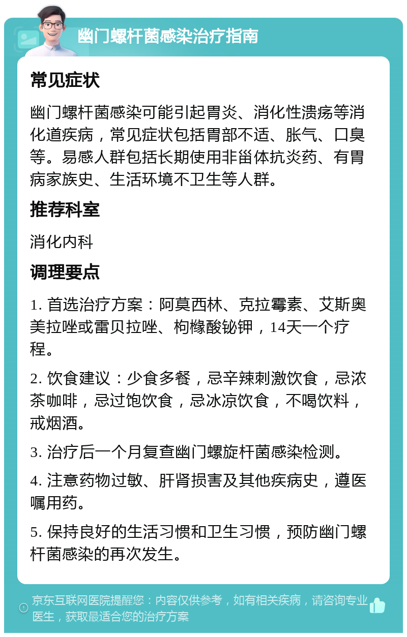 幽门螺杆菌感染治疗指南 常见症状 幽门螺杆菌感染可能引起胃炎、消化性溃疡等消化道疾病，常见症状包括胃部不适、胀气、口臭等。易感人群包括长期使用非甾体抗炎药、有胃病家族史、生活环境不卫生等人群。 推荐科室 消化内科 调理要点 1. 首选治疗方案：阿莫西林、克拉霉素、艾斯奥美拉唑或雷贝拉唑、枸橼酸铋钾，14天一个疗程。 2. 饮食建议：少食多餐，忌辛辣刺激饮食，忌浓茶咖啡，忌过饱饮食，忌冰凉饮食，不喝饮料，戒烟酒。 3. 治疗后一个月复查幽门螺旋杆菌感染检测。 4. 注意药物过敏、肝肾损害及其他疾病史，遵医嘱用药。 5. 保持良好的生活习惯和卫生习惯，预防幽门螺杆菌感染的再次发生。