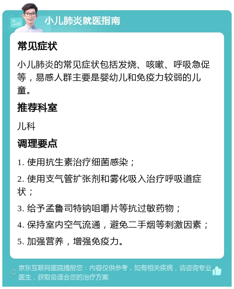 小儿肺炎就医指南 常见症状 小儿肺炎的常见症状包括发烧、咳嗽、呼吸急促等，易感人群主要是婴幼儿和免疫力较弱的儿童。 推荐科室 儿科 调理要点 1. 使用抗生素治疗细菌感染； 2. 使用支气管扩张剂和雾化吸入治疗呼吸道症状； 3. 给予孟鲁司特钠咀嚼片等抗过敏药物； 4. 保持室内空气流通，避免二手烟等刺激因素； 5. 加强营养，增强免疫力。