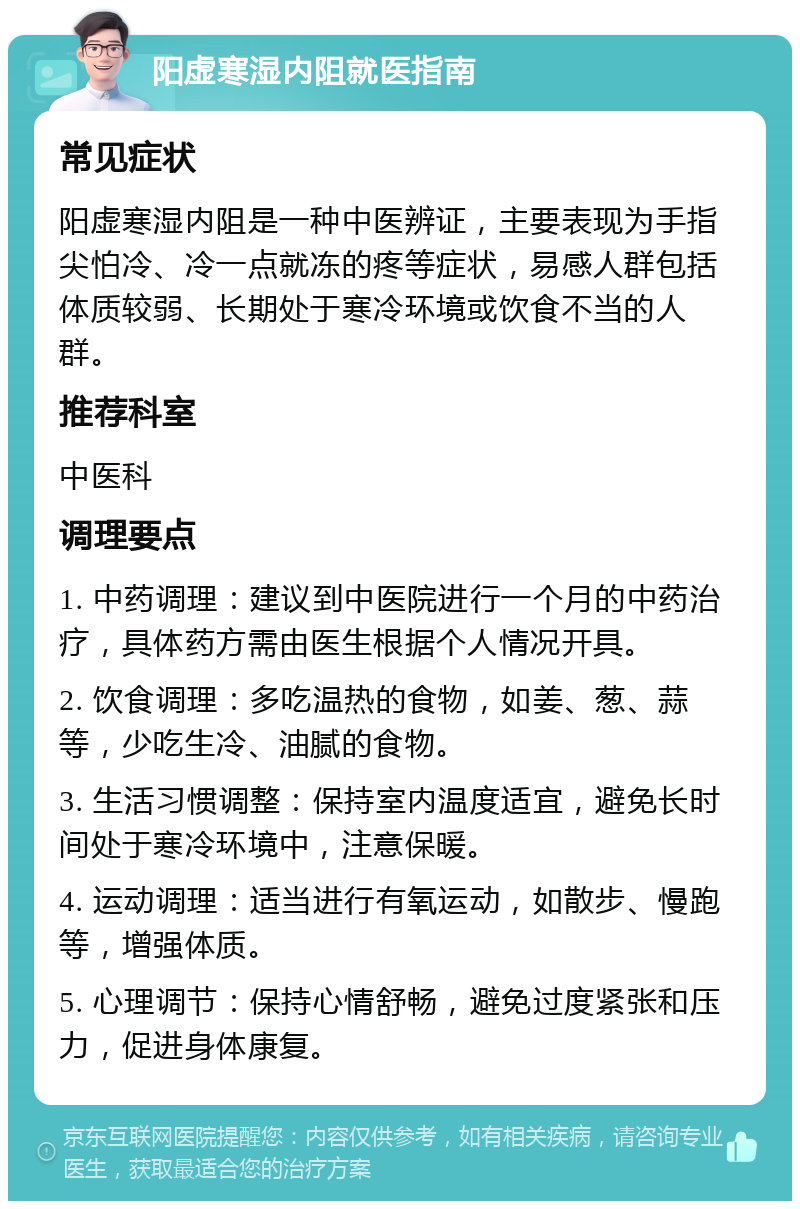 阳虚寒湿内阻就医指南 常见症状 阳虚寒湿内阻是一种中医辨证，主要表现为手指尖怕冷、冷一点就冻的疼等症状，易感人群包括体质较弱、长期处于寒冷环境或饮食不当的人群。 推荐科室 中医科 调理要点 1. 中药调理：建议到中医院进行一个月的中药治疗，具体药方需由医生根据个人情况开具。 2. 饮食调理：多吃温热的食物，如姜、葱、蒜等，少吃生冷、油腻的食物。 3. 生活习惯调整：保持室内温度适宜，避免长时间处于寒冷环境中，注意保暖。 4. 运动调理：适当进行有氧运动，如散步、慢跑等，增强体质。 5. 心理调节：保持心情舒畅，避免过度紧张和压力，促进身体康复。