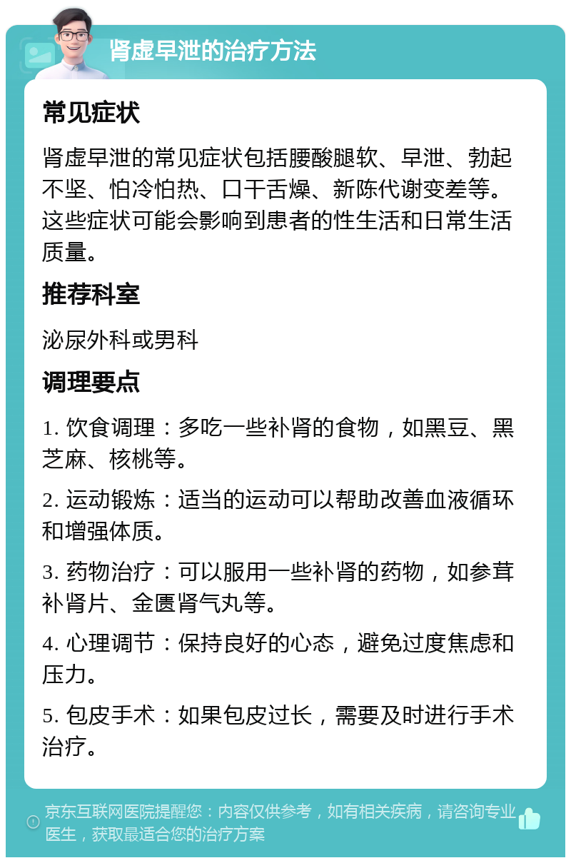 肾虚早泄的治疗方法 常见症状 肾虚早泄的常见症状包括腰酸腿软、早泄、勃起不坚、怕冷怕热、口干舌燥、新陈代谢变差等。这些症状可能会影响到患者的性生活和日常生活质量。 推荐科室 泌尿外科或男科 调理要点 1. 饮食调理：多吃一些补肾的食物，如黑豆、黑芝麻、核桃等。 2. 运动锻炼：适当的运动可以帮助改善血液循环和增强体质。 3. 药物治疗：可以服用一些补肾的药物，如参茸补肾片、金匮肾气丸等。 4. 心理调节：保持良好的心态，避免过度焦虑和压力。 5. 包皮手术：如果包皮过长，需要及时进行手术治疗。