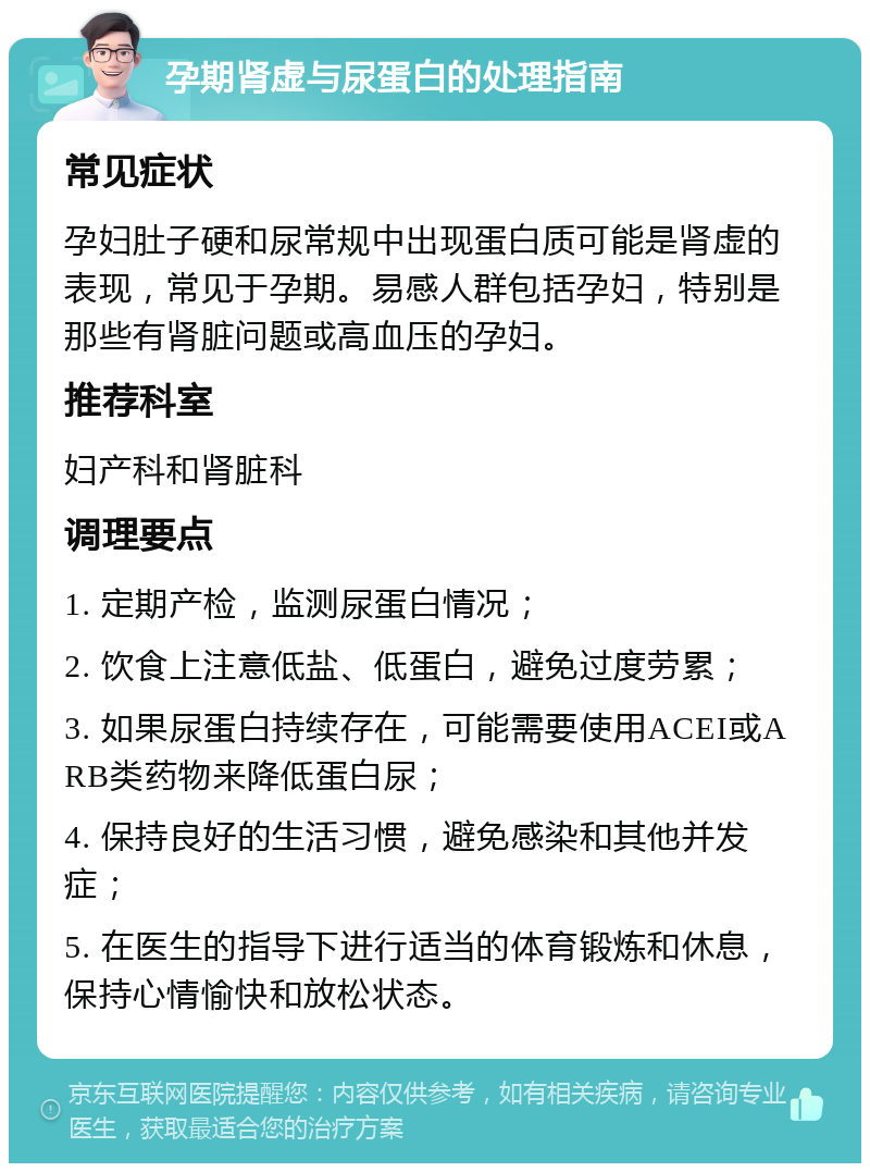 孕期肾虚与尿蛋白的处理指南 常见症状 孕妇肚子硬和尿常规中出现蛋白质可能是肾虚的表现，常见于孕期。易感人群包括孕妇，特别是那些有肾脏问题或高血压的孕妇。 推荐科室 妇产科和肾脏科 调理要点 1. 定期产检，监测尿蛋白情况； 2. 饮食上注意低盐、低蛋白，避免过度劳累； 3. 如果尿蛋白持续存在，可能需要使用ACEI或ARB类药物来降低蛋白尿； 4. 保持良好的生活习惯，避免感染和其他并发症； 5. 在医生的指导下进行适当的体育锻炼和休息，保持心情愉快和放松状态。