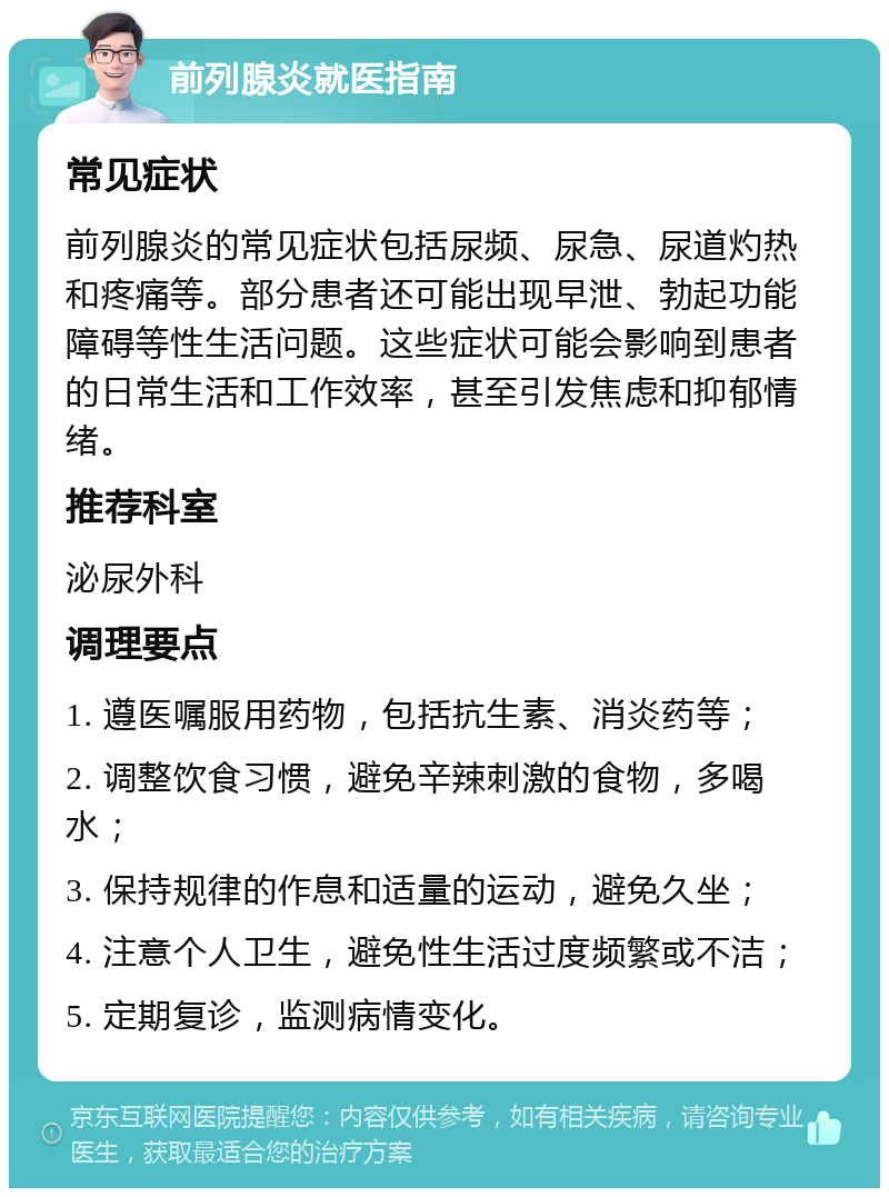 前列腺炎就医指南 常见症状 前列腺炎的常见症状包括尿频、尿急、尿道灼热和疼痛等。部分患者还可能出现早泄、勃起功能障碍等性生活问题。这些症状可能会影响到患者的日常生活和工作效率，甚至引发焦虑和抑郁情绪。 推荐科室 泌尿外科 调理要点 1. 遵医嘱服用药物，包括抗生素、消炎药等； 2. 调整饮食习惯，避免辛辣刺激的食物，多喝水； 3. 保持规律的作息和适量的运动，避免久坐； 4. 注意个人卫生，避免性生活过度频繁或不洁； 5. 定期复诊，监测病情变化。